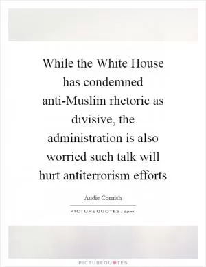 While the White House has condemned anti-Muslim rhetoric as divisive, the administration is also worried such talk will hurt antiterrorism efforts Picture Quote #1