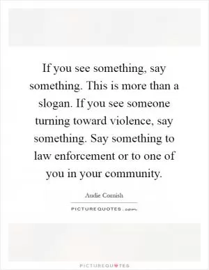 If you see something, say something. This is more than a slogan. If you see someone turning toward violence, say something. Say something to law enforcement or to one of you in your community Picture Quote #1