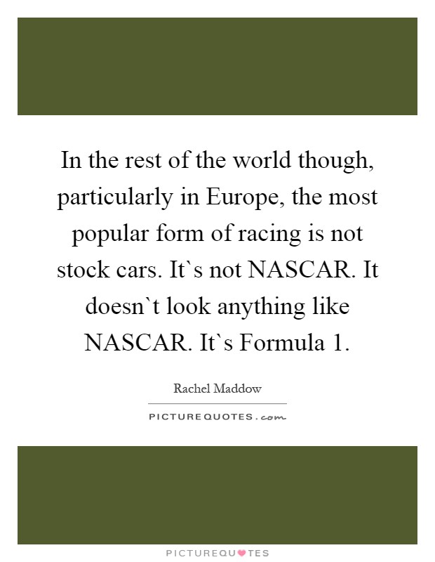 In the rest of the world though, particularly in Europe, the most popular form of racing is not stock cars. It`s not NASCAR. It doesn`t look anything like NASCAR. It`s Formula 1 Picture Quote #1