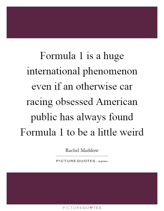 Formula 1 is a huge international phenomenon even if an otherwise car racing obsessed American public has always found Formula 1 to be a little weird Picture Quote #1