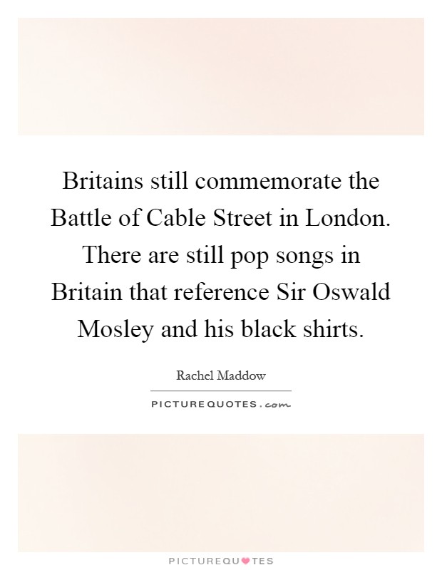 Britains still commemorate the Battle of Cable Street in London. There are still pop songs in Britain that reference Sir Oswald Mosley and his black shirts Picture Quote #1