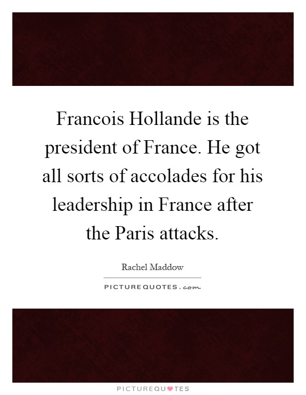Francois Hollande is the president of France. He got all sorts of accolades for his leadership in France after the Paris attacks Picture Quote #1