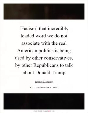 [Facism] that incredibly loaded word we do not associate with the real American politics is being used by other conservatives, by other Republicans to talk about Donald Trump Picture Quote #1