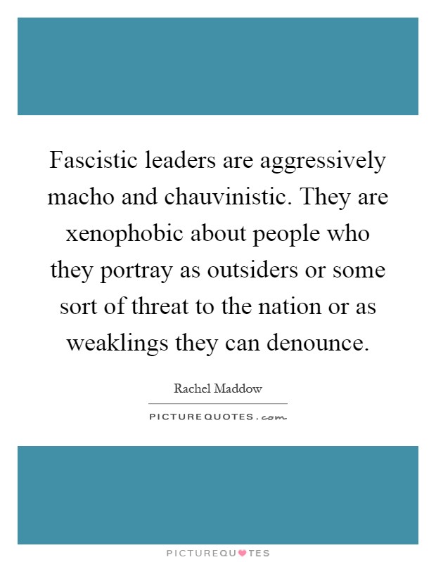 Fascistic leaders are aggressively macho and chauvinistic. They are xenophobic about people who they portray as outsiders or some sort of threat to the nation or as weaklings they can denounce Picture Quote #1