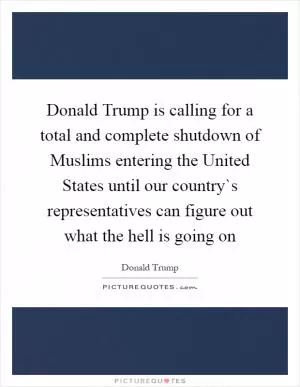 Donald Trump is calling for a total and complete shutdown of Muslims entering the United States until our country`s representatives can figure out what the hell is going on Picture Quote #1