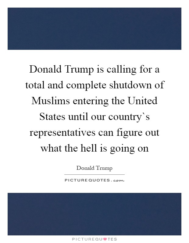 Donald Trump is calling for a total and complete shutdown of Muslims entering the United States until our country`s representatives can figure out what the hell is going on Picture Quote #1