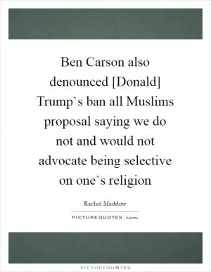 Ben Carson also denounced [Donald] Trump`s ban all Muslims proposal saying we do not and would not advocate being selective on one`s religion Picture Quote #1