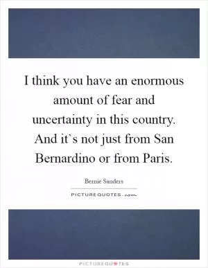 I think you have an enormous amount of fear and uncertainty in this country. And it`s not just from San Bernardino or from Paris Picture Quote #1