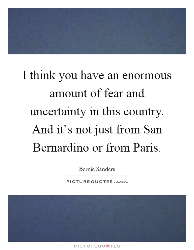 I think you have an enormous amount of fear and uncertainty in this country. And it`s not just from San Bernardino or from Paris Picture Quote #1