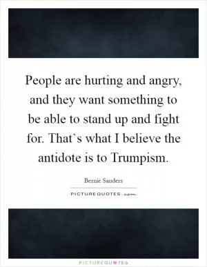 People are hurting and angry, and they want something to be able to stand up and fight for. That`s what I believe the antidote is to Trumpism Picture Quote #1