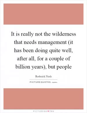 It is really not the wilderness that needs management (it has been doing quite well, after all, for a couple of billion years), but people Picture Quote #1