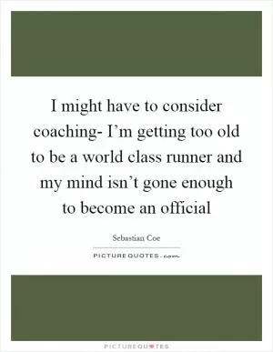 I might have to consider coaching- I’m getting too old to be a world class runner and my mind isn’t gone enough to become an official Picture Quote #1