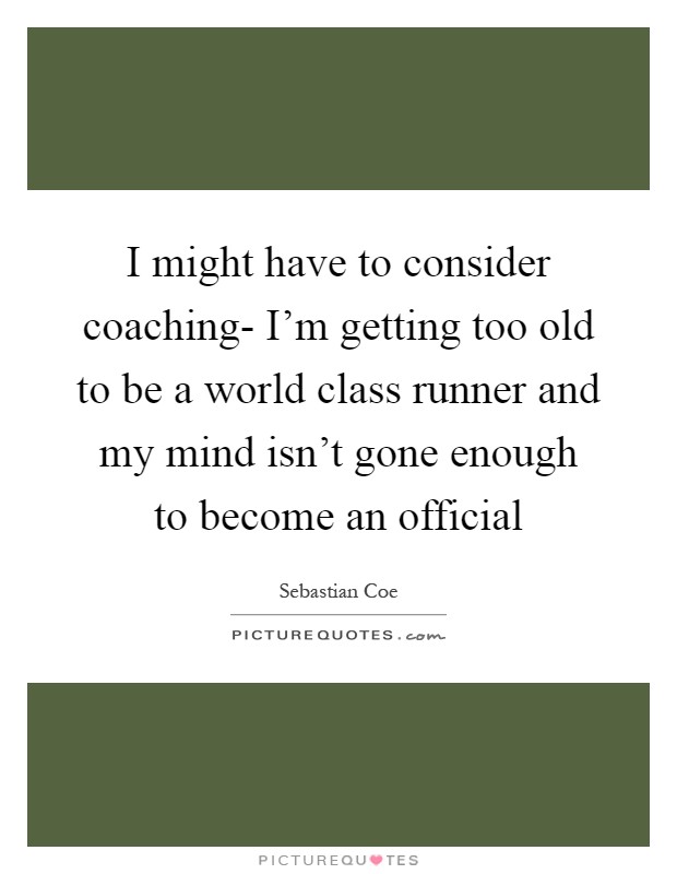 I might have to consider coaching- I'm getting too old to be a world class runner and my mind isn't gone enough to become an official Picture Quote #1