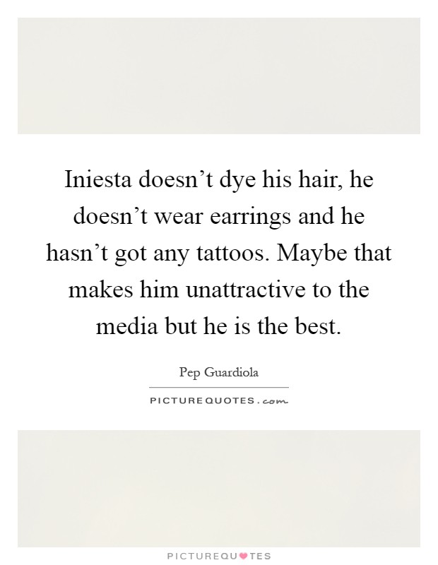 Iniesta doesn't dye his hair, he doesn't wear earrings and he hasn't got any tattoos. Maybe that makes him unattractive to the media but he is the best Picture Quote #1