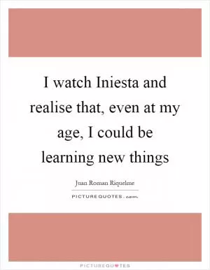 I watch Iniesta and realise that, even at my age, I could be learning new things Picture Quote #1