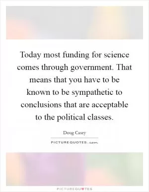 Today most funding for science comes through government. That means that you have to be known to be sympathetic to conclusions that are acceptable to the political classes Picture Quote #1