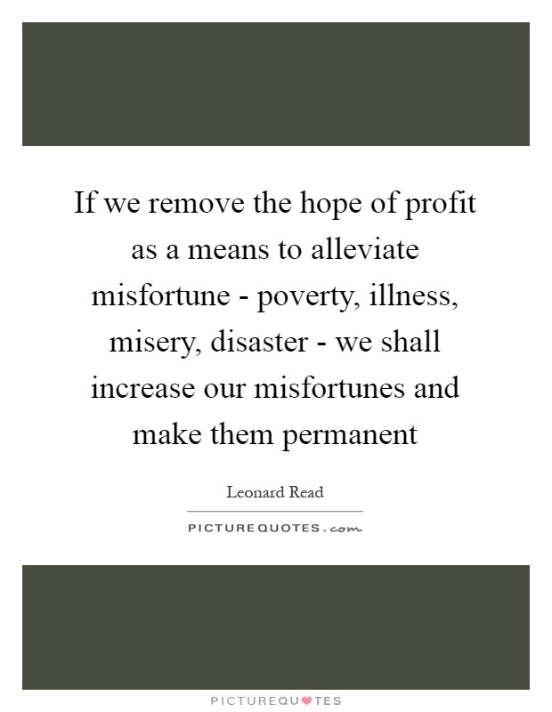 If we remove the hope of profit as a means to alleviate misfortune - poverty, illness, misery, disaster - we shall increase our misfortunes and make them permanent Picture Quote #1