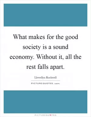 What makes for the good society is a sound economy. Without it, all the rest falls apart Picture Quote #1
