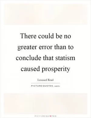 There could be no greater error than to conclude that statism caused prosperity Picture Quote #1