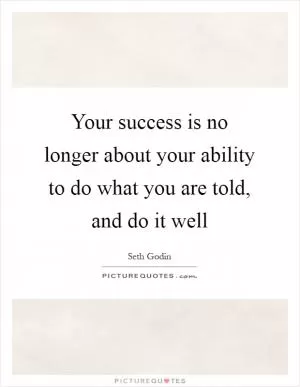 Your success is no longer about your ability to do what you are told, and do it well Picture Quote #1