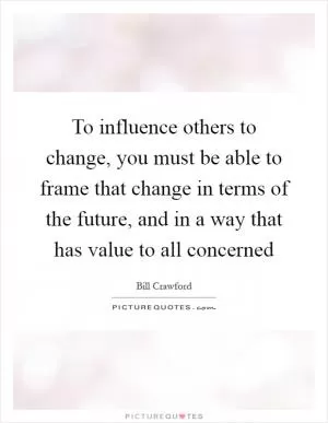To influence others to change, you must be able to frame that change in terms of the future, and in a way that has value to all concerned Picture Quote #1