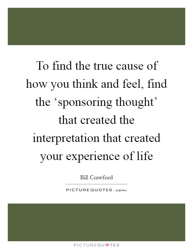 To find the true cause of how you think and feel, find the ‘sponsoring thought' that created the interpretation that created your experience of life Picture Quote #1