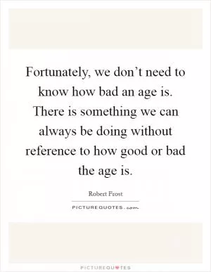 Fortunately, we don’t need to know how bad an age is. There is something we can always be doing without reference to how good or bad the age is Picture Quote #1