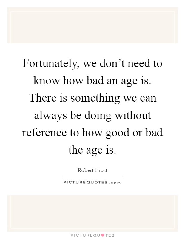 Fortunately, we don't need to know how bad an age is. There is something we can always be doing without reference to how good or bad the age is Picture Quote #1