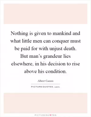 Nothing is given to mankind and what little men can conquer must be paid for with unjust death. But man’s grandeur lies elsewhere, in his decision to rise above his condition Picture Quote #1