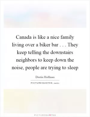 Canada is like a nice family living over a biker bar . . . They keep telling the downstairs neighbors to keep down the noise, people are trying to sleep Picture Quote #1