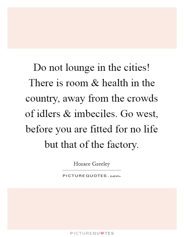 Do not lounge in the cities! There is room and health in the country, away from the crowds of idlers and imbeciles. Go west, before you are fitted for no life but that of the factory Picture Quote #1
