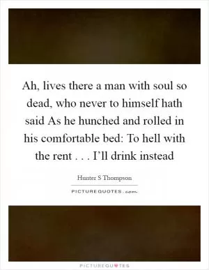 Ah, lives there a man with soul so dead, who never to himself hath said As he hunched and rolled in his comfortable bed: To hell with the rent . . . I’ll drink instead Picture Quote #1