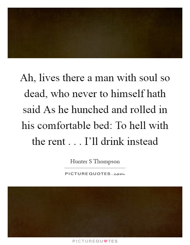 Ah, lives there a man with soul so dead, who never to himself hath said As he hunched and rolled in his comfortable bed: To hell with the rent . . . I'll drink instead Picture Quote #1