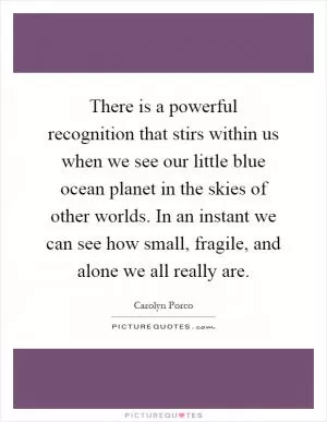 There is a powerful recognition that stirs within us when we see our little blue ocean planet in the skies of other worlds. In an instant we can see how small, fragile, and alone we all really are Picture Quote #1