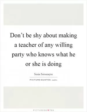Don’t be shy about making a teacher of any willing party who knows what he or she is doing Picture Quote #1