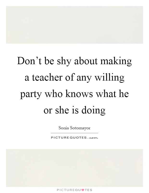 Don't be shy about making a teacher of any willing party who knows what he or she is doing Picture Quote #1