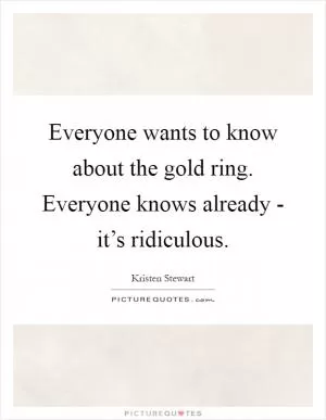Everyone wants to know about the gold ring. Everyone knows already - it’s ridiculous Picture Quote #1