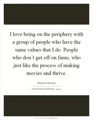 I love being on the periphery with a group of people who have the same values that I do. People who don’t get off on fame, who just like the process of making movies and thrive Picture Quote #1