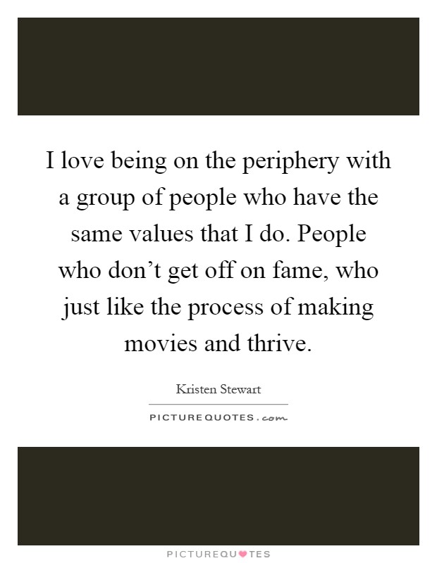I love being on the periphery with a group of people who have the same values that I do. People who don't get off on fame, who just like the process of making movies and thrive Picture Quote #1