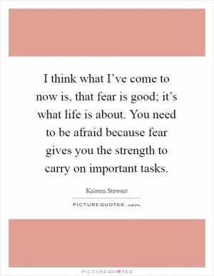 I think what I’ve come to now is, that fear is good; it’s what life is about. You need to be afraid because fear gives you the strength to carry on important tasks Picture Quote #1