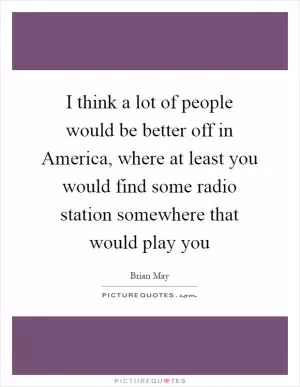 I think a lot of people would be better off in America, where at least you would find some radio station somewhere that would play you Picture Quote #1