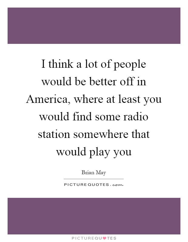 I think a lot of people would be better off in America, where at least you would find some radio station somewhere that would play you Picture Quote #1