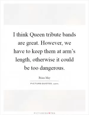 I think Queen tribute bands are great. However, we have to keep them at arm’s length, otherwise it could be too dangerous Picture Quote #1