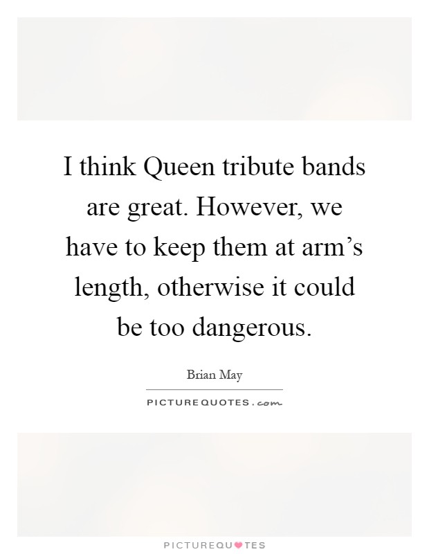 I think Queen tribute bands are great. However, we have to keep them at arm's length, otherwise it could be too dangerous Picture Quote #1