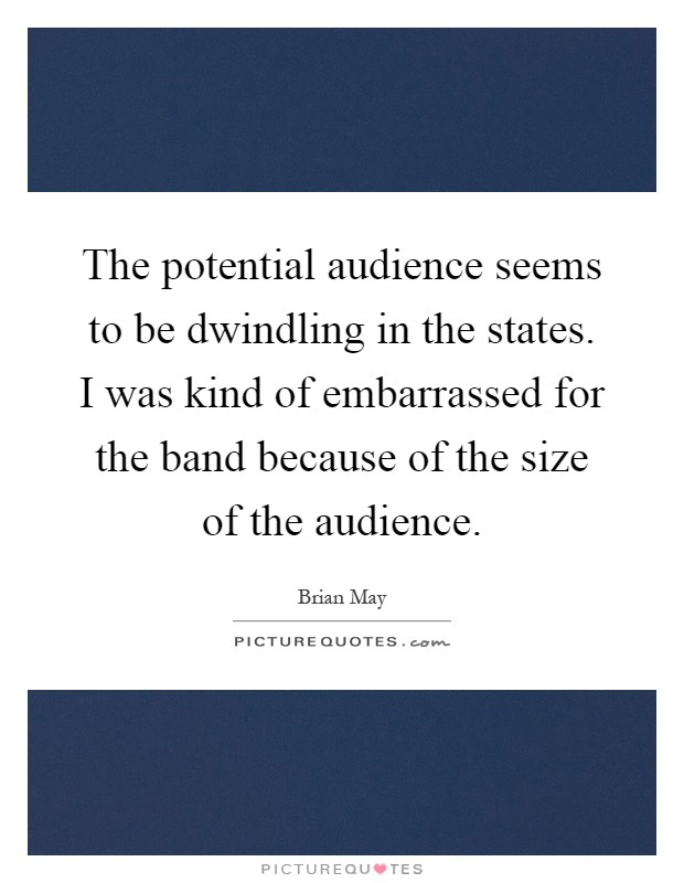 The potential audience seems to be dwindling in the states. I was kind of embarrassed for the band because of the size of the audience Picture Quote #1