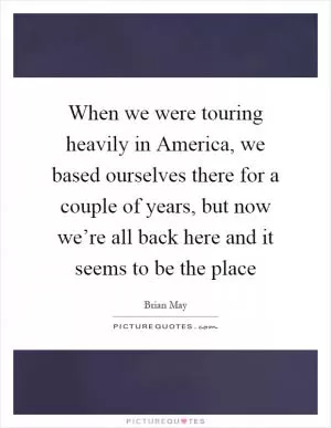 When we were touring heavily in America, we based ourselves there for a couple of years, but now we’re all back here and it seems to be the place Picture Quote #1