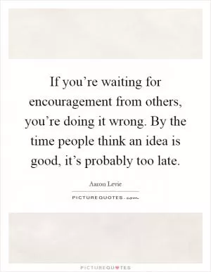 If you’re waiting for encouragement from others, you’re doing it wrong. By the time people think an idea is good, it’s probably too late Picture Quote #1