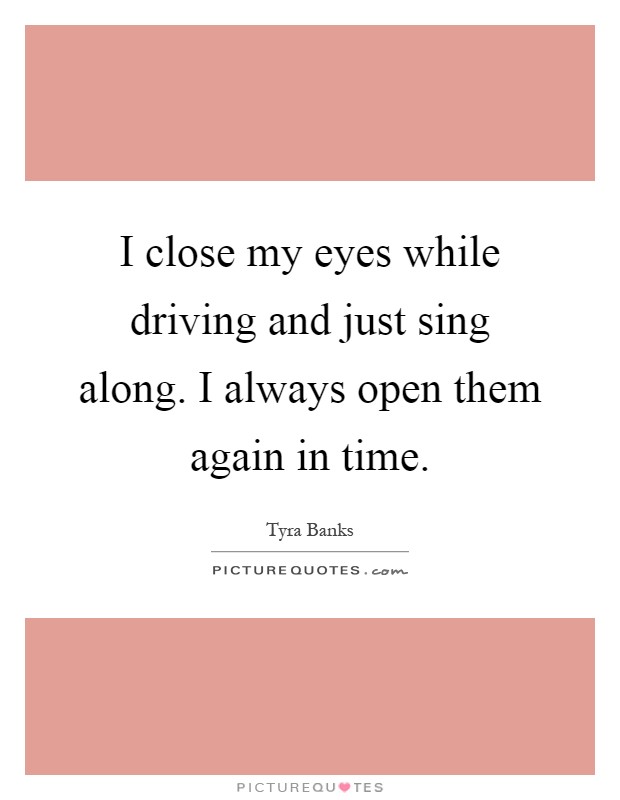 I close my eyes while driving and just sing along. I always open them again in time Picture Quote #1