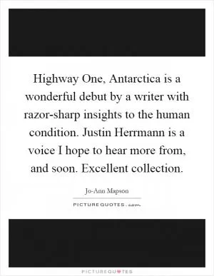 Highway One, Antarctica is a wonderful debut by a writer with razor-sharp insights to the human condition. Justin Herrmann is a voice I hope to hear more from, and soon. Excellent collection Picture Quote #1
