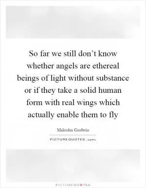 So far we still don’t know whether angels are ethereal beings of light without substance or if they take a solid human form with real wings which actually enable them to fly Picture Quote #1